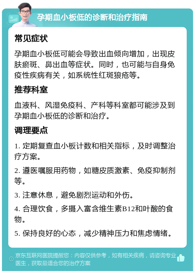 孕期血小板低的诊断和治疗指南 常见症状 孕期血小板低可能会导致出血倾向增加，出现皮肤瘀斑、鼻出血等症状。同时，也可能与自身免疫性疾病有关，如系统性红斑狼疮等。 推荐科室 血液科、风湿免疫科、产科等科室都可能涉及到孕期血小板低的诊断和治疗。 调理要点 1. 定期复查血小板计数和相关指标，及时调整治疗方案。 2. 遵医嘱服用药物，如糖皮质激素、免疫抑制剂等。 3. 注意休息，避免剧烈运动和外伤。 4. 合理饮食，多摄入富含维生素B12和叶酸的食物。 5. 保持良好的心态，减少精神压力和焦虑情绪。