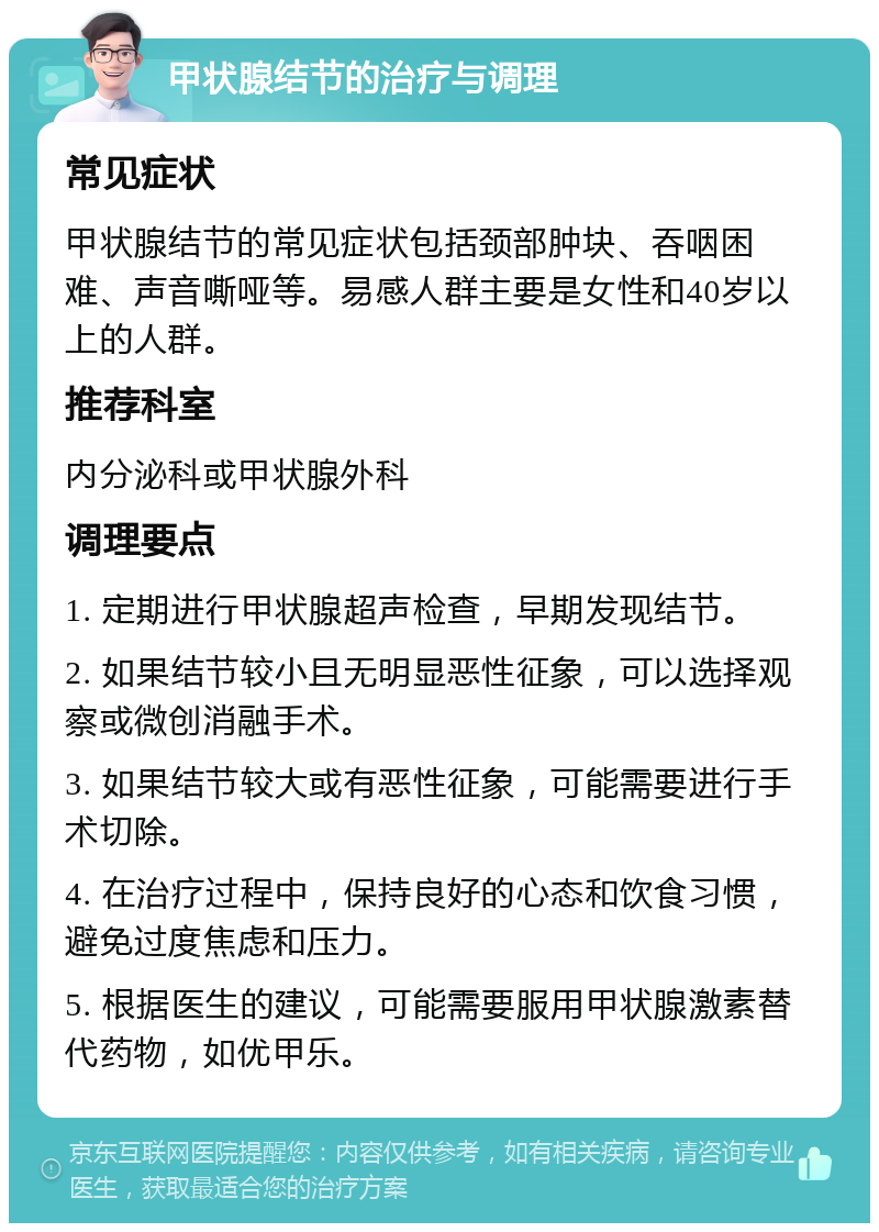 甲状腺结节的治疗与调理 常见症状 甲状腺结节的常见症状包括颈部肿块、吞咽困难、声音嘶哑等。易感人群主要是女性和40岁以上的人群。 推荐科室 内分泌科或甲状腺外科 调理要点 1. 定期进行甲状腺超声检查，早期发现结节。 2. 如果结节较小且无明显恶性征象，可以选择观察或微创消融手术。 3. 如果结节较大或有恶性征象，可能需要进行手术切除。 4. 在治疗过程中，保持良好的心态和饮食习惯，避免过度焦虑和压力。 5. 根据医生的建议，可能需要服用甲状腺激素替代药物，如优甲乐。