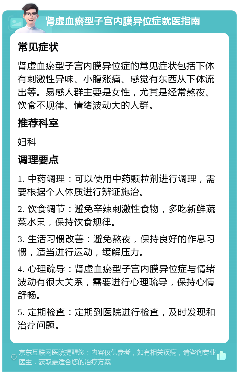 肾虚血瘀型子宫内膜异位症就医指南 常见症状 肾虚血瘀型子宫内膜异位症的常见症状包括下体有刺激性异味、小腹涨痛、感觉有东西从下体流出等。易感人群主要是女性，尤其是经常熬夜、饮食不规律、情绪波动大的人群。 推荐科室 妇科 调理要点 1. 中药调理：可以使用中药颗粒剂进行调理，需要根据个人体质进行辨证施治。 2. 饮食调节：避免辛辣刺激性食物，多吃新鲜蔬菜水果，保持饮食规律。 3. 生活习惯改善：避免熬夜，保持良好的作息习惯，适当进行运动，缓解压力。 4. 心理疏导：肾虚血瘀型子宫内膜异位症与情绪波动有很大关系，需要进行心理疏导，保持心情舒畅。 5. 定期检查：定期到医院进行检查，及时发现和治疗问题。