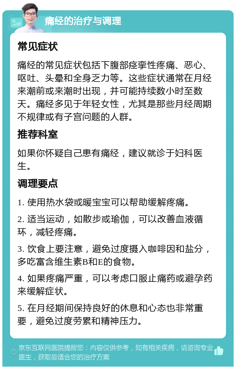 痛经的治疗与调理 常见症状 痛经的常见症状包括下腹部痉挛性疼痛、恶心、呕吐、头晕和全身乏力等。这些症状通常在月经来潮前或来潮时出现，并可能持续数小时至数天。痛经多见于年轻女性，尤其是那些月经周期不规律或有子宫问题的人群。 推荐科室 如果你怀疑自己患有痛经，建议就诊于妇科医生。 调理要点 1. 使用热水袋或暖宝宝可以帮助缓解疼痛。 2. 适当运动，如散步或瑜伽，可以改善血液循环，减轻疼痛。 3. 饮食上要注意，避免过度摄入咖啡因和盐分，多吃富含维生素B和E的食物。 4. 如果疼痛严重，可以考虑口服止痛药或避孕药来缓解症状。 5. 在月经期间保持良好的休息和心态也非常重要，避免过度劳累和精神压力。