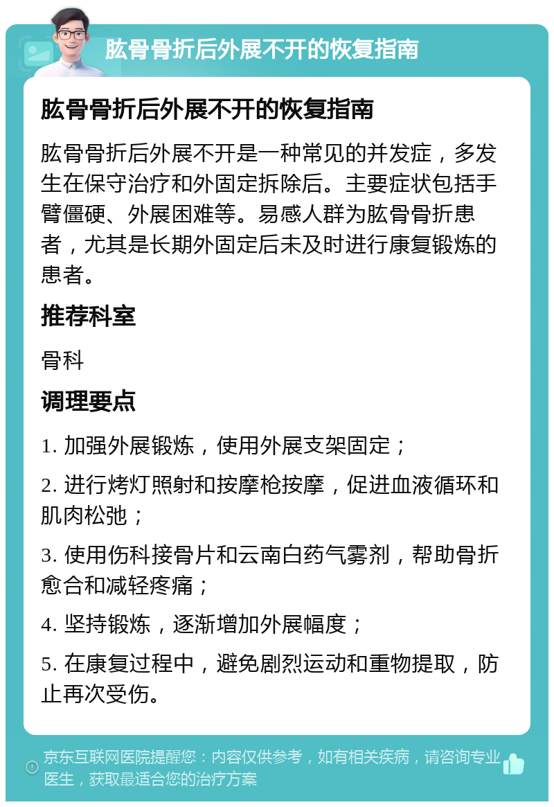 肱骨骨折后外展不开的恢复指南 肱骨骨折后外展不开的恢复指南 肱骨骨折后外展不开是一种常见的并发症，多发生在保守治疗和外固定拆除后。主要症状包括手臂僵硬、外展困难等。易感人群为肱骨骨折患者，尤其是长期外固定后未及时进行康复锻炼的患者。 推荐科室 骨科 调理要点 1. 加强外展锻炼，使用外展支架固定； 2. 进行烤灯照射和按摩枪按摩，促进血液循环和肌肉松弛； 3. 使用伤科接骨片和云南白药气雾剂，帮助骨折愈合和减轻疼痛； 4. 坚持锻炼，逐渐增加外展幅度； 5. 在康复过程中，避免剧烈运动和重物提取，防止再次受伤。