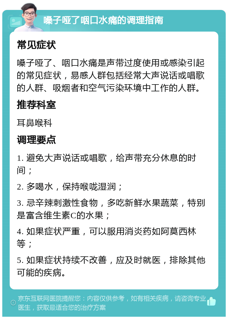 嗓子哑了咽口水痛的调理指南 常见症状 嗓子哑了、咽口水痛是声带过度使用或感染引起的常见症状，易感人群包括经常大声说话或唱歌的人群、吸烟者和空气污染环境中工作的人群。 推荐科室 耳鼻喉科 调理要点 1. 避免大声说话或唱歌，给声带充分休息的时间； 2. 多喝水，保持喉咙湿润； 3. 忌辛辣刺激性食物，多吃新鲜水果蔬菜，特别是富含维生素C的水果； 4. 如果症状严重，可以服用消炎药如阿莫西林等； 5. 如果症状持续不改善，应及时就医，排除其他可能的疾病。