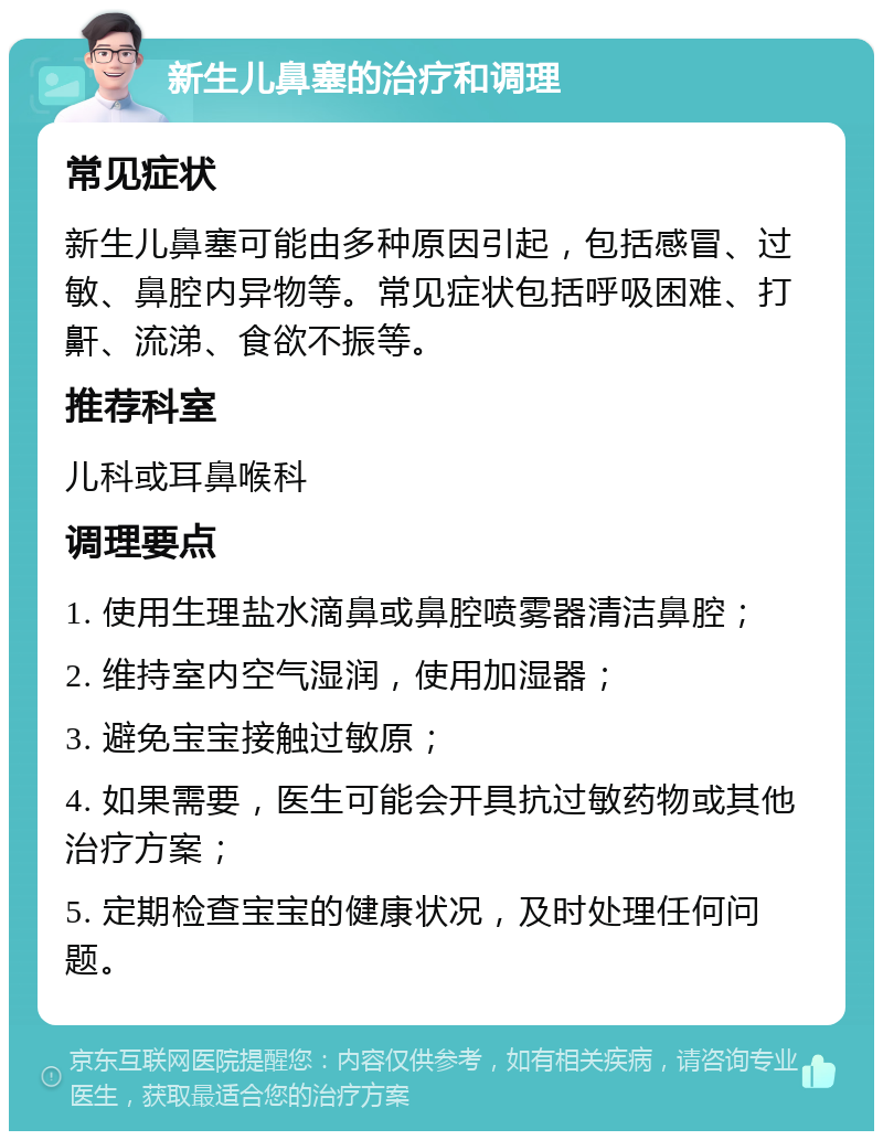 新生儿鼻塞的治疗和调理 常见症状 新生儿鼻塞可能由多种原因引起，包括感冒、过敏、鼻腔内异物等。常见症状包括呼吸困难、打鼾、流涕、食欲不振等。 推荐科室 儿科或耳鼻喉科 调理要点 1. 使用生理盐水滴鼻或鼻腔喷雾器清洁鼻腔； 2. 维持室内空气湿润，使用加湿器； 3. 避免宝宝接触过敏原； 4. 如果需要，医生可能会开具抗过敏药物或其他治疗方案； 5. 定期检查宝宝的健康状况，及时处理任何问题。