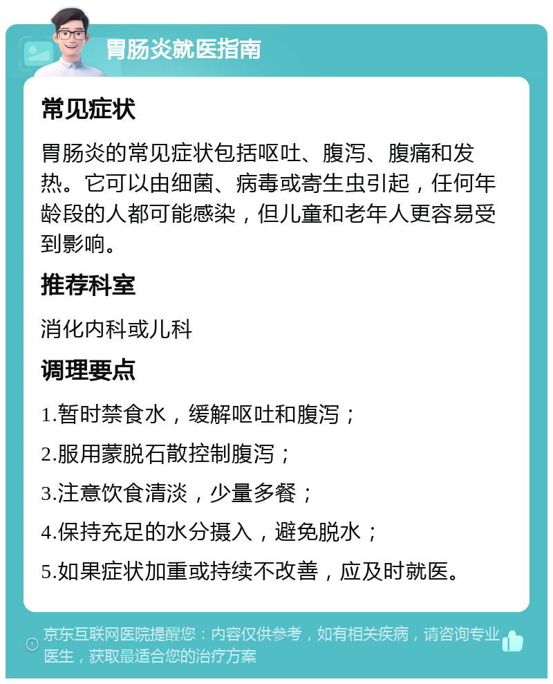 胃肠炎就医指南 常见症状 胃肠炎的常见症状包括呕吐、腹泻、腹痛和发热。它可以由细菌、病毒或寄生虫引起，任何年龄段的人都可能感染，但儿童和老年人更容易受到影响。 推荐科室 消化内科或儿科 调理要点 1.暂时禁食水，缓解呕吐和腹泻； 2.服用蒙脱石散控制腹泻； 3.注意饮食清淡，少量多餐； 4.保持充足的水分摄入，避免脱水； 5.如果症状加重或持续不改善，应及时就医。