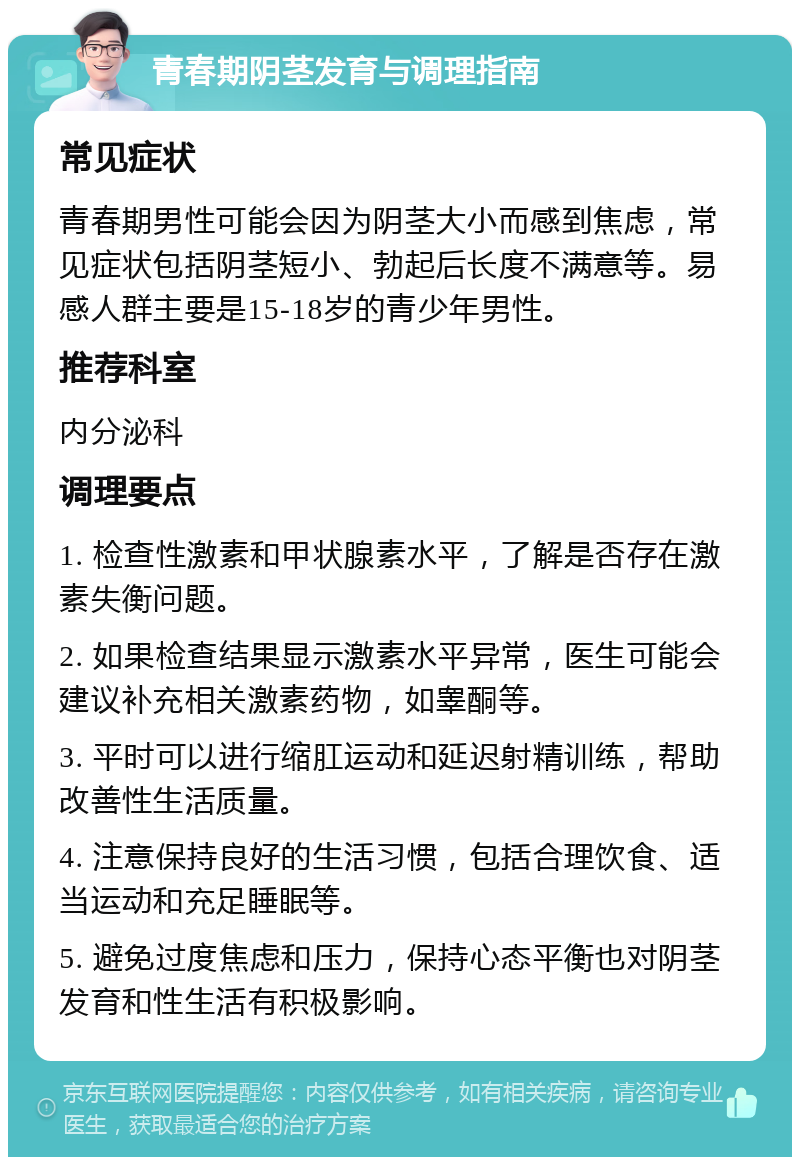 青春期阴茎发育与调理指南 常见症状 青春期男性可能会因为阴茎大小而感到焦虑，常见症状包括阴茎短小、勃起后长度不满意等。易感人群主要是15-18岁的青少年男性。 推荐科室 内分泌科 调理要点 1. 检查性激素和甲状腺素水平，了解是否存在激素失衡问题。 2. 如果检查结果显示激素水平异常，医生可能会建议补充相关激素药物，如睾酮等。 3. 平时可以进行缩肛运动和延迟射精训练，帮助改善性生活质量。 4. 注意保持良好的生活习惯，包括合理饮食、适当运动和充足睡眠等。 5. 避免过度焦虑和压力，保持心态平衡也对阴茎发育和性生活有积极影响。