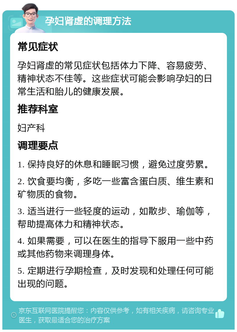 孕妇肾虚的调理方法 常见症状 孕妇肾虚的常见症状包括体力下降、容易疲劳、精神状态不佳等。这些症状可能会影响孕妇的日常生活和胎儿的健康发展。 推荐科室 妇产科 调理要点 1. 保持良好的休息和睡眠习惯，避免过度劳累。 2. 饮食要均衡，多吃一些富含蛋白质、维生素和矿物质的食物。 3. 适当进行一些轻度的运动，如散步、瑜伽等，帮助提高体力和精神状态。 4. 如果需要，可以在医生的指导下服用一些中药或其他药物来调理身体。 5. 定期进行孕期检查，及时发现和处理任何可能出现的问题。