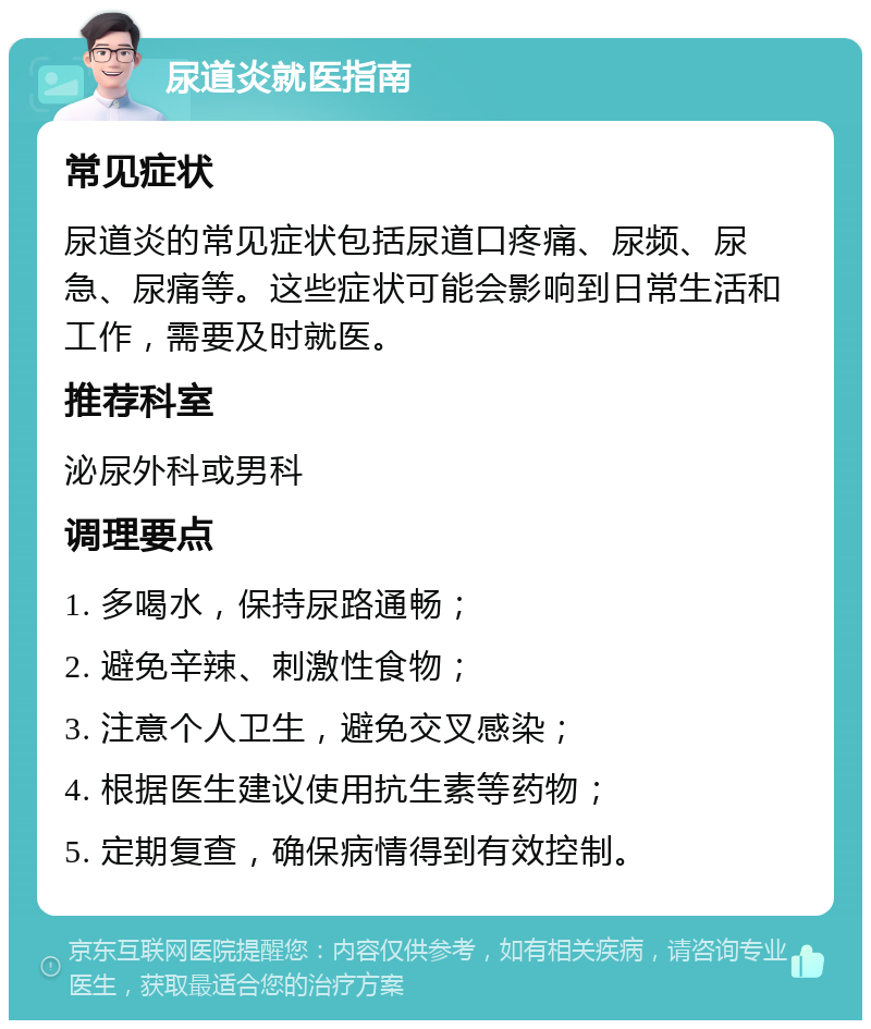 尿道炎就医指南 常见症状 尿道炎的常见症状包括尿道口疼痛、尿频、尿急、尿痛等。这些症状可能会影响到日常生活和工作，需要及时就医。 推荐科室 泌尿外科或男科 调理要点 1. 多喝水，保持尿路通畅； 2. 避免辛辣、刺激性食物； 3. 注意个人卫生，避免交叉感染； 4. 根据医生建议使用抗生素等药物； 5. 定期复查，确保病情得到有效控制。