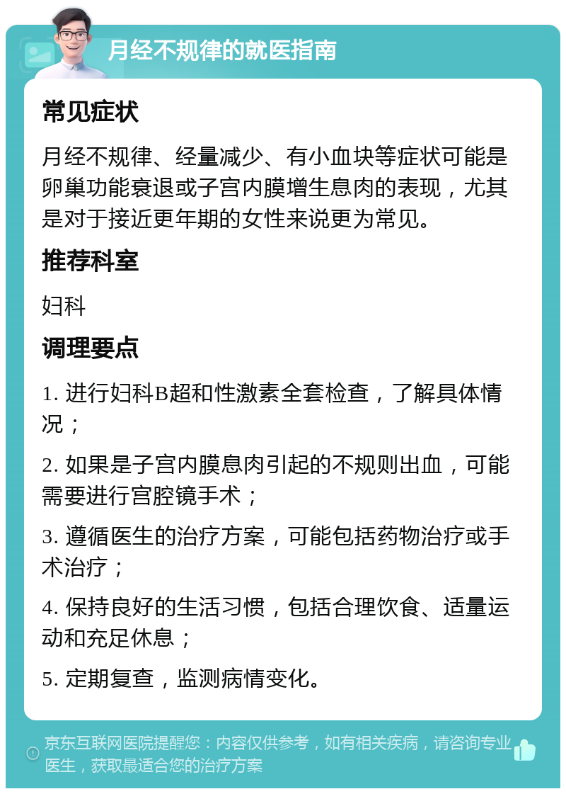 月经不规律的就医指南 常见症状 月经不规律、经量减少、有小血块等症状可能是卵巢功能衰退或子宫内膜增生息肉的表现，尤其是对于接近更年期的女性来说更为常见。 推荐科室 妇科 调理要点 1. 进行妇科B超和性激素全套检查，了解具体情况； 2. 如果是子宫内膜息肉引起的不规则出血，可能需要进行宫腔镜手术； 3. 遵循医生的治疗方案，可能包括药物治疗或手术治疗； 4. 保持良好的生活习惯，包括合理饮食、适量运动和充足休息； 5. 定期复查，监测病情变化。