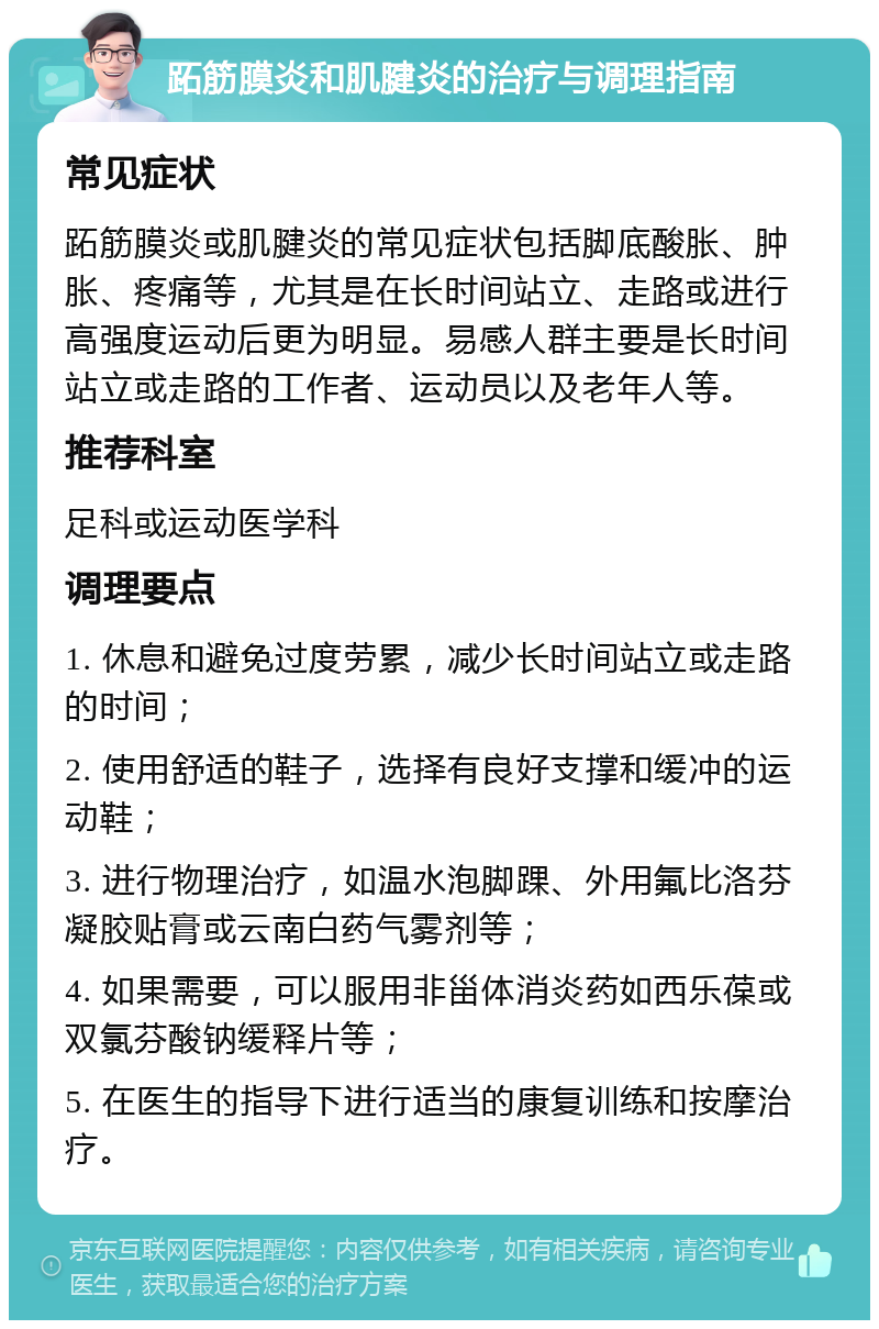 跖筋膜炎和肌腱炎的治疗与调理指南 常见症状 跖筋膜炎或肌腱炎的常见症状包括脚底酸胀、肿胀、疼痛等，尤其是在长时间站立、走路或进行高强度运动后更为明显。易感人群主要是长时间站立或走路的工作者、运动员以及老年人等。 推荐科室 足科或运动医学科 调理要点 1. 休息和避免过度劳累，减少长时间站立或走路的时间； 2. 使用舒适的鞋子，选择有良好支撑和缓冲的运动鞋； 3. 进行物理治疗，如温水泡脚踝、外用氟比洛芬凝胶贴膏或云南白药气雾剂等； 4. 如果需要，可以服用非甾体消炎药如西乐葆或双氯芬酸钠缓释片等； 5. 在医生的指导下进行适当的康复训练和按摩治疗。