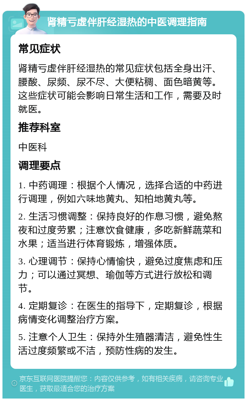 肾精亏虚伴肝经湿热的中医调理指南 常见症状 肾精亏虚伴肝经湿热的常见症状包括全身出汗、腰酸、尿频、尿不尽、大便粘稠、面色暗黄等。这些症状可能会影响日常生活和工作，需要及时就医。 推荐科室 中医科 调理要点 1. 中药调理：根据个人情况，选择合适的中药进行调理，例如六味地黄丸、知柏地黄丸等。 2. 生活习惯调整：保持良好的作息习惯，避免熬夜和过度劳累；注意饮食健康，多吃新鲜蔬菜和水果；适当进行体育锻炼，增强体质。 3. 心理调节：保持心情愉快，避免过度焦虑和压力；可以通过冥想、瑜伽等方式进行放松和调节。 4. 定期复诊：在医生的指导下，定期复诊，根据病情变化调整治疗方案。 5. 注意个人卫生：保持外生殖器清洁，避免性生活过度频繁或不洁，预防性病的发生。