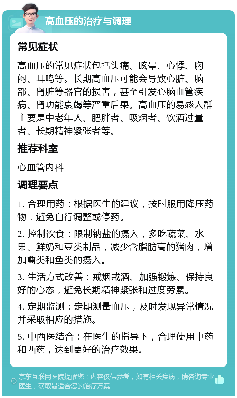 高血压的治疗与调理 常见症状 高血压的常见症状包括头痛、眩晕、心悸、胸闷、耳鸣等。长期高血压可能会导致心脏、脑部、肾脏等器官的损害，甚至引发心脑血管疾病、肾功能衰竭等严重后果。高血压的易感人群主要是中老年人、肥胖者、吸烟者、饮酒过量者、长期精神紧张者等。 推荐科室 心血管内科 调理要点 1. 合理用药：根据医生的建议，按时服用降压药物，避免自行调整或停药。 2. 控制饮食：限制钠盐的摄入，多吃蔬菜、水果、鲜奶和豆类制品，减少含脂肪高的猪肉，增加禽类和鱼类的摄入。 3. 生活方式改善：戒烟戒酒、加强锻炼、保持良好的心态，避免长期精神紧张和过度劳累。 4. 定期监测：定期测量血压，及时发现异常情况并采取相应的措施。 5. 中西医结合：在医生的指导下，合理使用中药和西药，达到更好的治疗效果。