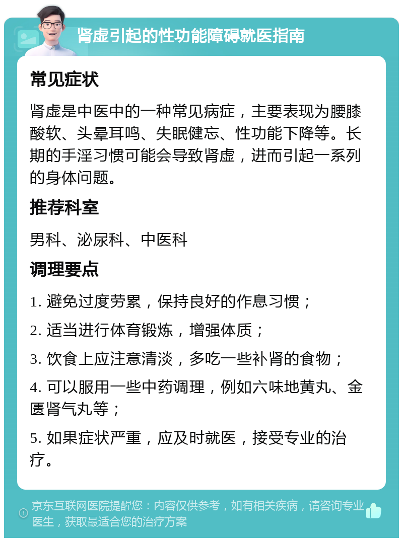 肾虚引起的性功能障碍就医指南 常见症状 肾虚是中医中的一种常见病症，主要表现为腰膝酸软、头晕耳鸣、失眠健忘、性功能下降等。长期的手淫习惯可能会导致肾虚，进而引起一系列的身体问题。 推荐科室 男科、泌尿科、中医科 调理要点 1. 避免过度劳累，保持良好的作息习惯； 2. 适当进行体育锻炼，增强体质； 3. 饮食上应注意清淡，多吃一些补肾的食物； 4. 可以服用一些中药调理，例如六味地黄丸、金匮肾气丸等； 5. 如果症状严重，应及时就医，接受专业的治疗。