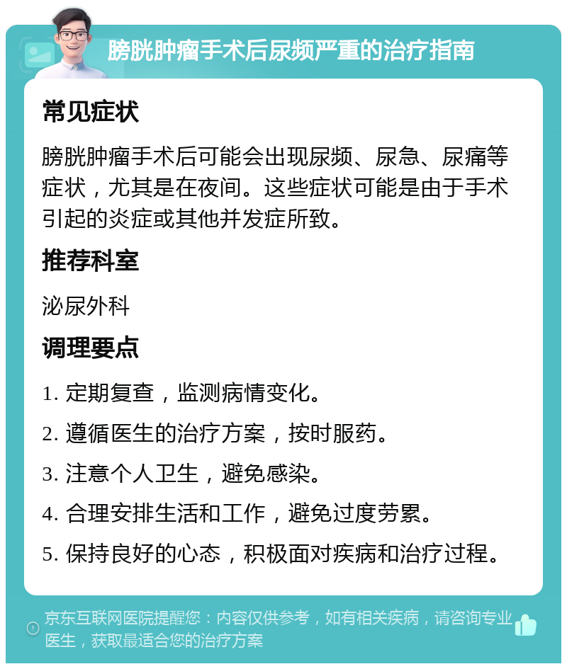 膀胱肿瘤手术后尿频严重的治疗指南 常见症状 膀胱肿瘤手术后可能会出现尿频、尿急、尿痛等症状，尤其是在夜间。这些症状可能是由于手术引起的炎症或其他并发症所致。 推荐科室 泌尿外科 调理要点 1. 定期复查，监测病情变化。 2. 遵循医生的治疗方案，按时服药。 3. 注意个人卫生，避免感染。 4. 合理安排生活和工作，避免过度劳累。 5. 保持良好的心态，积极面对疾病和治疗过程。