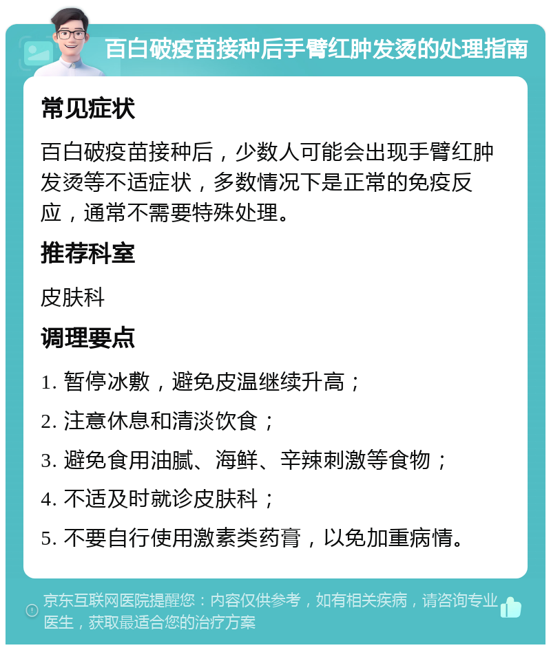 百白破疫苗接种后手臂红肿发烫的处理指南 常见症状 百白破疫苗接种后，少数人可能会出现手臂红肿发烫等不适症状，多数情况下是正常的免疫反应，通常不需要特殊处理。 推荐科室 皮肤科 调理要点 1. 暂停冰敷，避免皮温继续升高； 2. 注意休息和清淡饮食； 3. 避免食用油腻、海鲜、辛辣刺激等食物； 4. 不适及时就诊皮肤科； 5. 不要自行使用激素类药膏，以免加重病情。