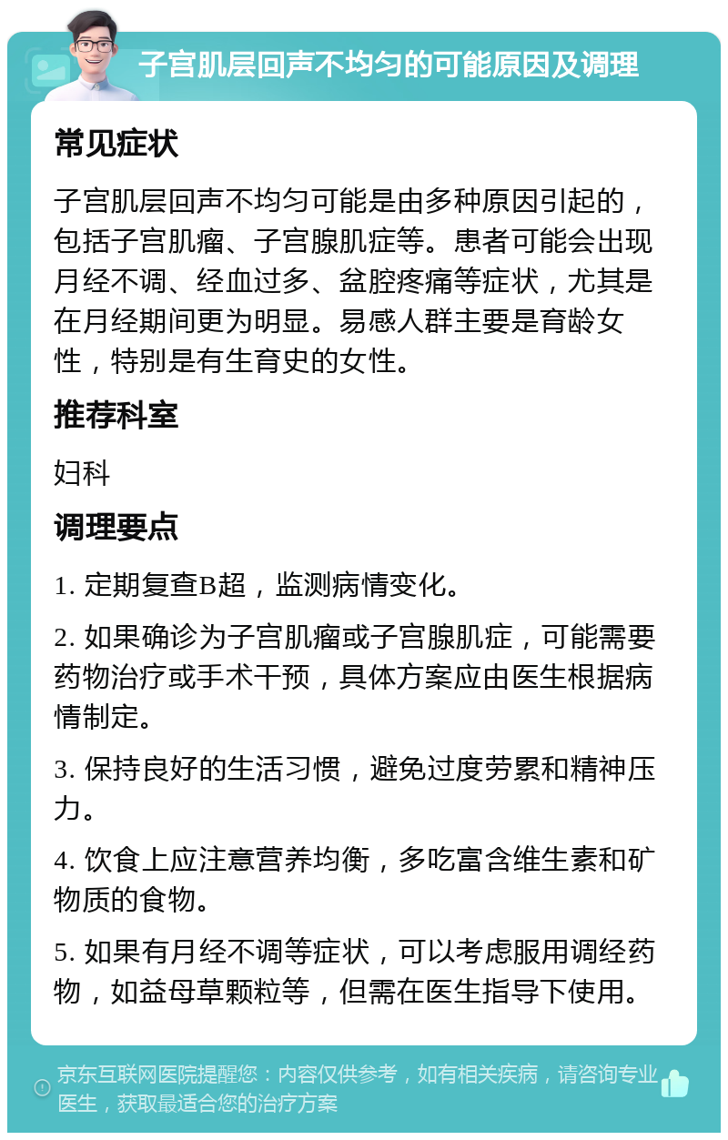 子宫肌层回声不均匀的可能原因及调理 常见症状 子宫肌层回声不均匀可能是由多种原因引起的，包括子宫肌瘤、子宫腺肌症等。患者可能会出现月经不调、经血过多、盆腔疼痛等症状，尤其是在月经期间更为明显。易感人群主要是育龄女性，特别是有生育史的女性。 推荐科室 妇科 调理要点 1. 定期复查B超，监测病情变化。 2. 如果确诊为子宫肌瘤或子宫腺肌症，可能需要药物治疗或手术干预，具体方案应由医生根据病情制定。 3. 保持良好的生活习惯，避免过度劳累和精神压力。 4. 饮食上应注意营养均衡，多吃富含维生素和矿物质的食物。 5. 如果有月经不调等症状，可以考虑服用调经药物，如益母草颗粒等，但需在医生指导下使用。