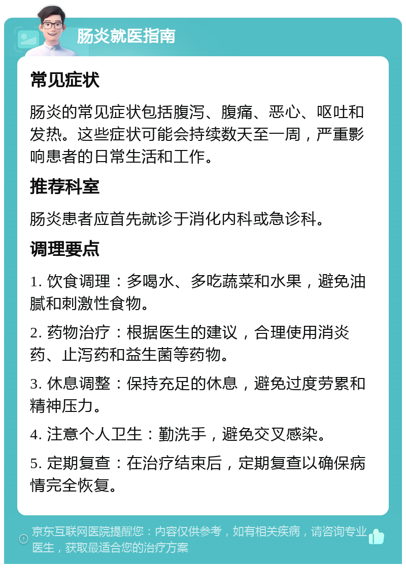 肠炎就医指南 常见症状 肠炎的常见症状包括腹泻、腹痛、恶心、呕吐和发热。这些症状可能会持续数天至一周，严重影响患者的日常生活和工作。 推荐科室 肠炎患者应首先就诊于消化内科或急诊科。 调理要点 1. 饮食调理：多喝水、多吃蔬菜和水果，避免油腻和刺激性食物。 2. 药物治疗：根据医生的建议，合理使用消炎药、止泻药和益生菌等药物。 3. 休息调整：保持充足的休息，避免过度劳累和精神压力。 4. 注意个人卫生：勤洗手，避免交叉感染。 5. 定期复查：在治疗结束后，定期复查以确保病情完全恢复。