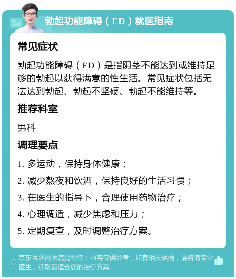 勃起功能障碍（ED）就医指南 常见症状 勃起功能障碍（ED）是指阴茎不能达到或维持足够的勃起以获得满意的性生活。常见症状包括无法达到勃起、勃起不坚硬、勃起不能维持等。 推荐科室 男科 调理要点 1. 多运动，保持身体健康； 2. 减少熬夜和饮酒，保持良好的生活习惯； 3. 在医生的指导下，合理使用药物治疗； 4. 心理调适，减少焦虑和压力； 5. 定期复查，及时调整治疗方案。