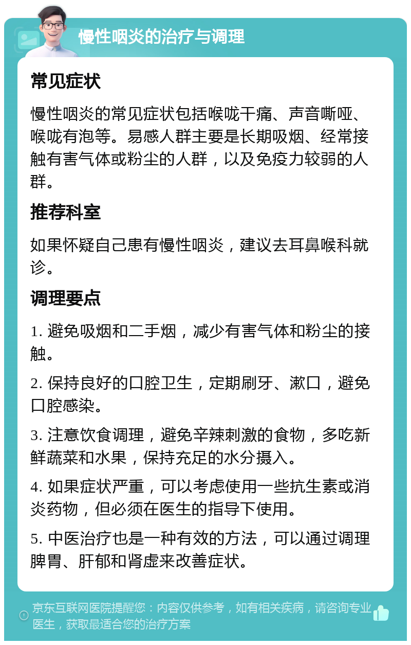 慢性咽炎的治疗与调理 常见症状 慢性咽炎的常见症状包括喉咙干痛、声音嘶哑、喉咙有泡等。易感人群主要是长期吸烟、经常接触有害气体或粉尘的人群，以及免疫力较弱的人群。 推荐科室 如果怀疑自己患有慢性咽炎，建议去耳鼻喉科就诊。 调理要点 1. 避免吸烟和二手烟，减少有害气体和粉尘的接触。 2. 保持良好的口腔卫生，定期刷牙、漱口，避免口腔感染。 3. 注意饮食调理，避免辛辣刺激的食物，多吃新鲜蔬菜和水果，保持充足的水分摄入。 4. 如果症状严重，可以考虑使用一些抗生素或消炎药物，但必须在医生的指导下使用。 5. 中医治疗也是一种有效的方法，可以通过调理脾胃、肝郁和肾虚来改善症状。