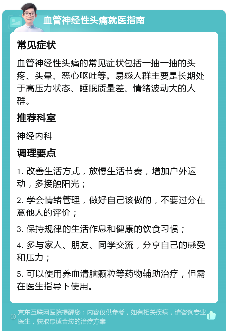 血管神经性头痛就医指南 常见症状 血管神经性头痛的常见症状包括一抽一抽的头疼、头晕、恶心呕吐等。易感人群主要是长期处于高压力状态、睡眠质量差、情绪波动大的人群。 推荐科室 神经内科 调理要点 1. 改善生活方式，放慢生活节奏，增加户外运动，多接触阳光； 2. 学会情绪管理，做好自己该做的，不要过分在意他人的评价； 3. 保持规律的生活作息和健康的饮食习惯； 4. 多与家人、朋友、同学交流，分享自己的感受和压力； 5. 可以使用养血清脑颗粒等药物辅助治疗，但需在医生指导下使用。