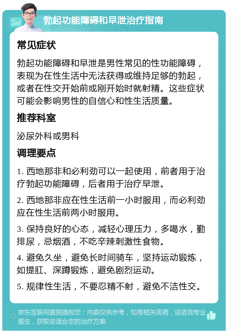 勃起功能障碍和早泄治疗指南 常见症状 勃起功能障碍和早泄是男性常见的性功能障碍，表现为在性生活中无法获得或维持足够的勃起，或者在性交开始前或刚开始时就射精。这些症状可能会影响男性的自信心和性生活质量。 推荐科室 泌尿外科或男科 调理要点 1. 西地那非和必利劲可以一起使用，前者用于治疗勃起功能障碍，后者用于治疗早泄。 2. 西地那非应在性生活前一小时服用，而必利劲应在性生活前两小时服用。 3. 保持良好的心态，减轻心理压力，多喝水，勤排尿，忌烟酒，不吃辛辣刺激性食物。 4. 避免久坐，避免长时间骑车，坚持运动锻炼，如提肛、深蹲锻炼，避免剧烈运动。 5. 规律性生活，不要忍精不射，避免不洁性交。