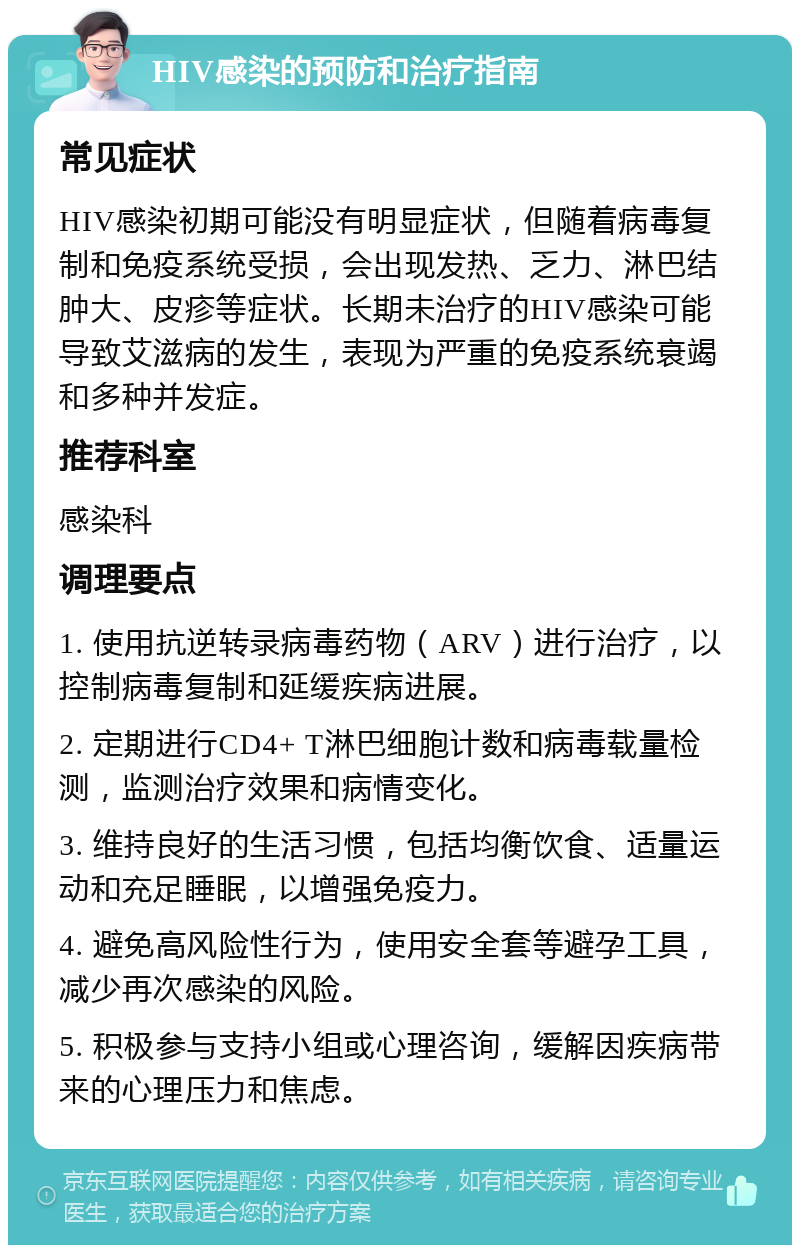 HIV感染的预防和治疗指南 常见症状 HIV感染初期可能没有明显症状，但随着病毒复制和免疫系统受损，会出现发热、乏力、淋巴结肿大、皮疹等症状。长期未治疗的HIV感染可能导致艾滋病的发生，表现为严重的免疫系统衰竭和多种并发症。 推荐科室 感染科 调理要点 1. 使用抗逆转录病毒药物（ARV）进行治疗，以控制病毒复制和延缓疾病进展。 2. 定期进行CD4+ T淋巴细胞计数和病毒载量检测，监测治疗效果和病情变化。 3. 维持良好的生活习惯，包括均衡饮食、适量运动和充足睡眠，以增强免疫力。 4. 避免高风险性行为，使用安全套等避孕工具，减少再次感染的风险。 5. 积极参与支持小组或心理咨询，缓解因疾病带来的心理压力和焦虑。