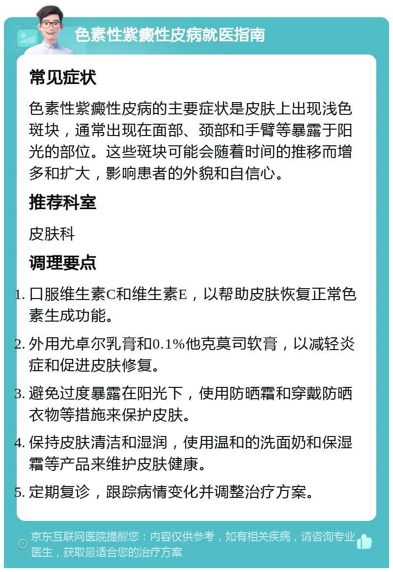 色素性紫癜性皮病就医指南 常见症状 色素性紫癜性皮病的主要症状是皮肤上出现浅色斑块，通常出现在面部、颈部和手臂等暴露于阳光的部位。这些斑块可能会随着时间的推移而增多和扩大，影响患者的外貌和自信心。 推荐科室 皮肤科 调理要点 口服维生素C和维生素E，以帮助皮肤恢复正常色素生成功能。 外用尤卓尔乳膏和0.1%他克莫司软膏，以减轻炎症和促进皮肤修复。 避免过度暴露在阳光下，使用防晒霜和穿戴防晒衣物等措施来保护皮肤。 保持皮肤清洁和湿润，使用温和的洗面奶和保湿霜等产品来维护皮肤健康。 定期复诊，跟踪病情变化并调整治疗方案。