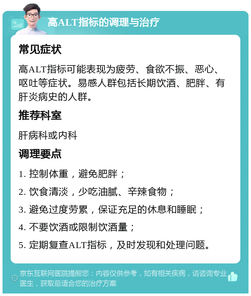 高ALT指标的调理与治疗 常见症状 高ALT指标可能表现为疲劳、食欲不振、恶心、呕吐等症状。易感人群包括长期饮酒、肥胖、有肝炎病史的人群。 推荐科室 肝病科或内科 调理要点 1. 控制体重，避免肥胖； 2. 饮食清淡，少吃油腻、辛辣食物； 3. 避免过度劳累，保证充足的休息和睡眠； 4. 不要饮酒或限制饮酒量； 5. 定期复查ALT指标，及时发现和处理问题。