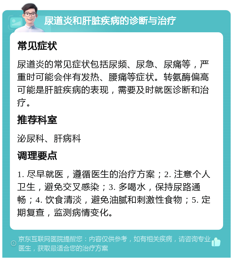 尿道炎和肝脏疾病的诊断与治疗 常见症状 尿道炎的常见症状包括尿频、尿急、尿痛等，严重时可能会伴有发热、腰痛等症状。转氨酶偏高可能是肝脏疾病的表现，需要及时就医诊断和治疗。 推荐科室 泌尿科、肝病科 调理要点 1. 尽早就医，遵循医生的治疗方案；2. 注意个人卫生，避免交叉感染；3. 多喝水，保持尿路通畅；4. 饮食清淡，避免油腻和刺激性食物；5. 定期复查，监测病情变化。