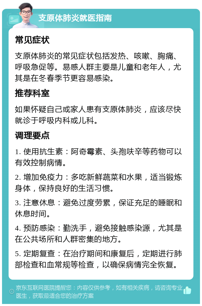 支原体肺炎就医指南 常见症状 支原体肺炎的常见症状包括发热、咳嗽、胸痛、呼吸急促等。易感人群主要是儿童和老年人，尤其是在冬春季节更容易感染。 推荐科室 如果怀疑自己或家人患有支原体肺炎，应该尽快就诊于呼吸内科或儿科。 调理要点 1. 使用抗生素：阿奇霉素、头孢呋辛等药物可以有效控制病情。 2. 增加免疫力：多吃新鲜蔬菜和水果，适当锻炼身体，保持良好的生活习惯。 3. 注意休息：避免过度劳累，保证充足的睡眠和休息时间。 4. 预防感染：勤洗手，避免接触感染源，尤其是在公共场所和人群密集的地方。 5. 定期复查：在治疗期间和康复后，定期进行肺部检查和血常规等检查，以确保病情完全恢复。