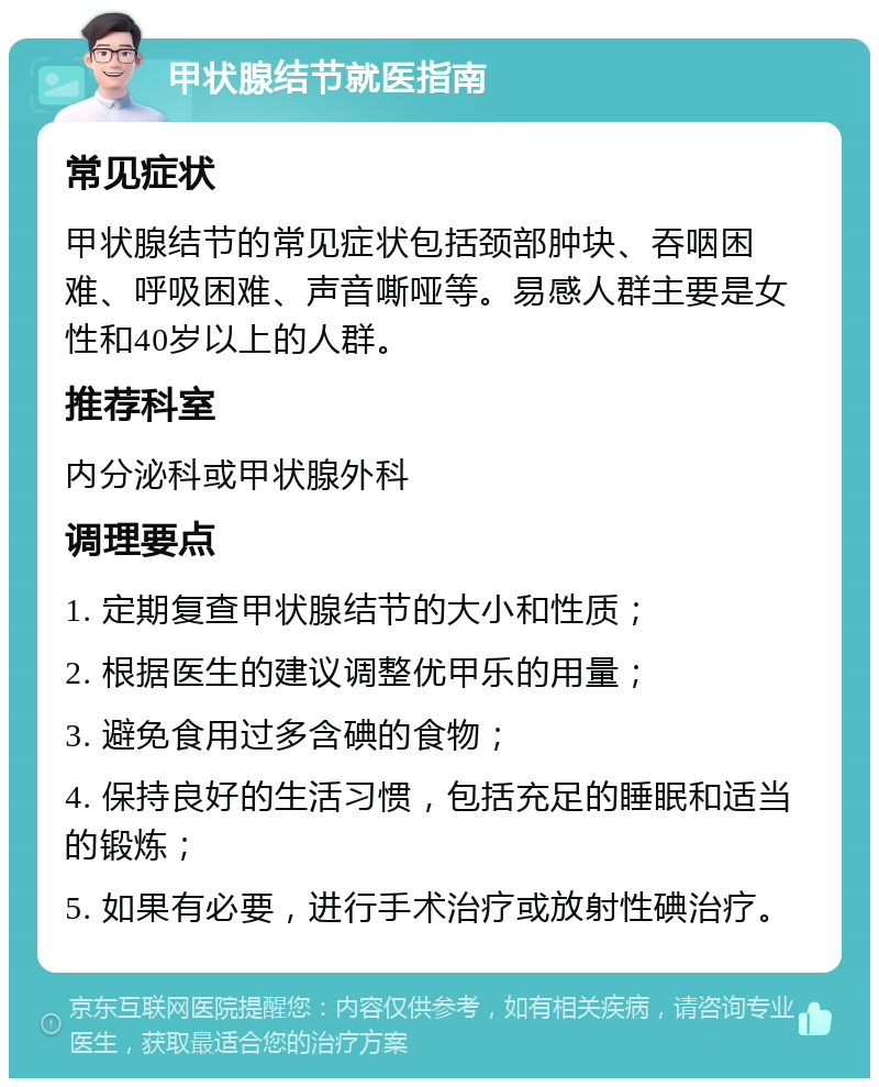 甲状腺结节就医指南 常见症状 甲状腺结节的常见症状包括颈部肿块、吞咽困难、呼吸困难、声音嘶哑等。易感人群主要是女性和40岁以上的人群。 推荐科室 内分泌科或甲状腺外科 调理要点 1. 定期复查甲状腺结节的大小和性质； 2. 根据医生的建议调整优甲乐的用量； 3. 避免食用过多含碘的食物； 4. 保持良好的生活习惯，包括充足的睡眠和适当的锻炼； 5. 如果有必要，进行手术治疗或放射性碘治疗。