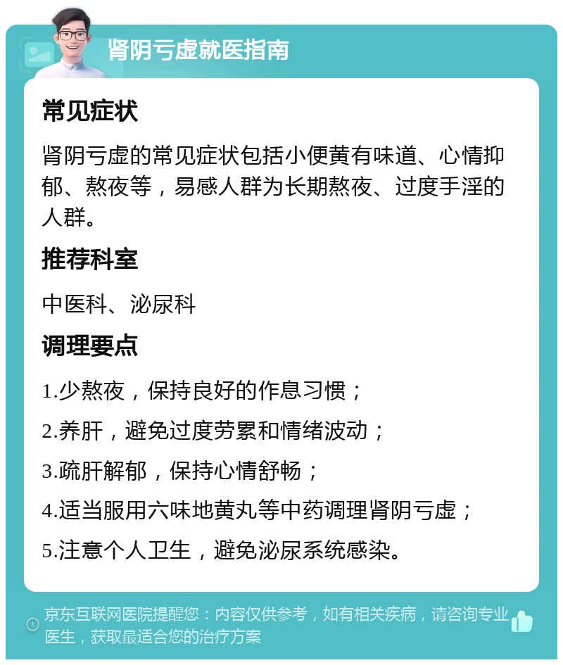 肾阴亏虚就医指南 常见症状 肾阴亏虚的常见症状包括小便黄有味道、心情抑郁、熬夜等，易感人群为长期熬夜、过度手淫的人群。 推荐科室 中医科、泌尿科 调理要点 1.少熬夜，保持良好的作息习惯； 2.养肝，避免过度劳累和情绪波动； 3.疏肝解郁，保持心情舒畅； 4.适当服用六味地黄丸等中药调理肾阴亏虚； 5.注意个人卫生，避免泌尿系统感染。