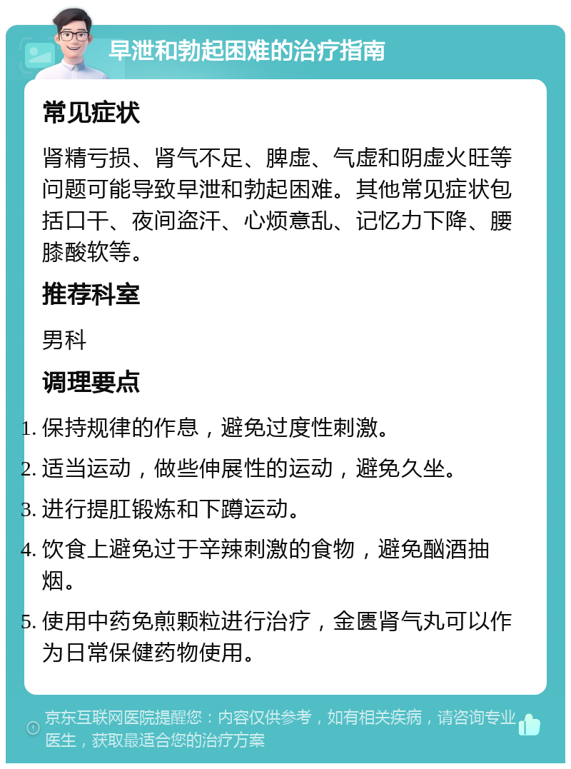 早泄和勃起困难的治疗指南 常见症状 肾精亏损、肾气不足、脾虚、气虚和阴虚火旺等问题可能导致早泄和勃起困难。其他常见症状包括口干、夜间盗汗、心烦意乱、记忆力下降、腰膝酸软等。 推荐科室 男科 调理要点 保持规律的作息，避免过度性刺激。 适当运动，做些伸展性的运动，避免久坐。 进行提肛锻炼和下蹲运动。 饮食上避免过于辛辣刺激的食物，避免酗酒抽烟。 使用中药免煎颗粒进行治疗，金匮肾气丸可以作为日常保健药物使用。