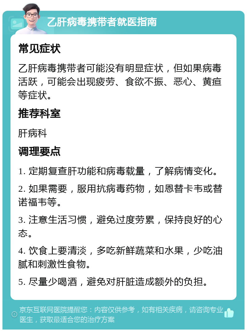 乙肝病毒携带者就医指南 常见症状 乙肝病毒携带者可能没有明显症状，但如果病毒活跃，可能会出现疲劳、食欲不振、恶心、黄疸等症状。 推荐科室 肝病科 调理要点 1. 定期复查肝功能和病毒载量，了解病情变化。 2. 如果需要，服用抗病毒药物，如恩替卡韦或替诺福韦等。 3. 注意生活习惯，避免过度劳累，保持良好的心态。 4. 饮食上要清淡，多吃新鲜蔬菜和水果，少吃油腻和刺激性食物。 5. 尽量少喝酒，避免对肝脏造成额外的负担。