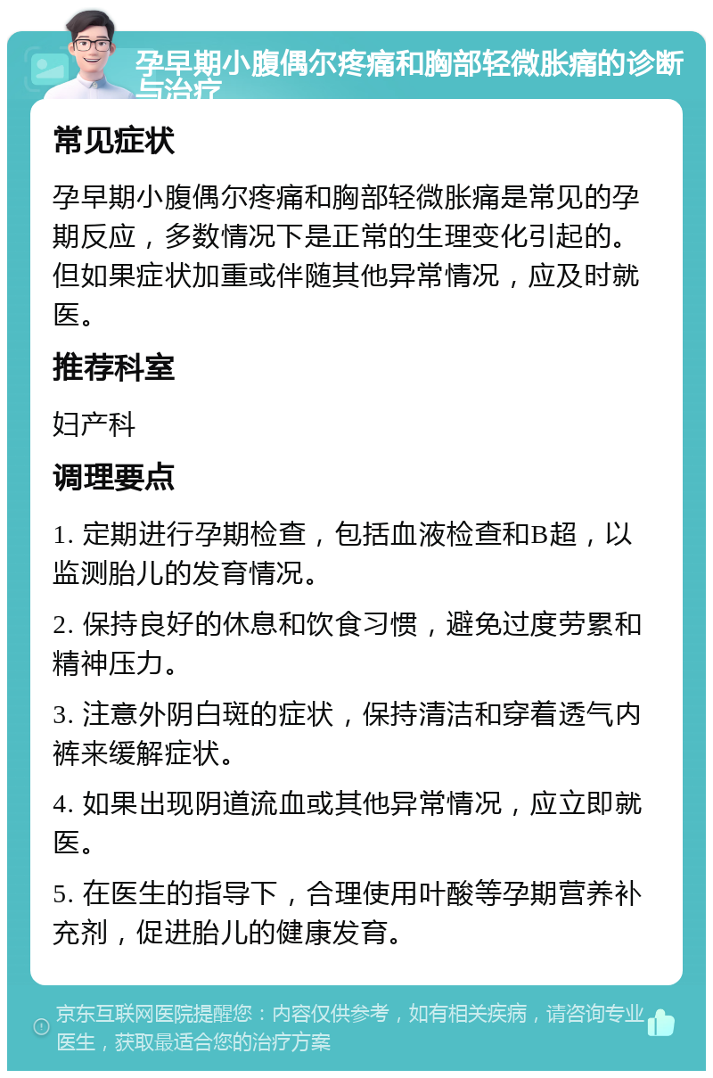 孕早期小腹偶尔疼痛和胸部轻微胀痛的诊断与治疗 常见症状 孕早期小腹偶尔疼痛和胸部轻微胀痛是常见的孕期反应，多数情况下是正常的生理变化引起的。但如果症状加重或伴随其他异常情况，应及时就医。 推荐科室 妇产科 调理要点 1. 定期进行孕期检查，包括血液检查和B超，以监测胎儿的发育情况。 2. 保持良好的休息和饮食习惯，避免过度劳累和精神压力。 3. 注意外阴白斑的症状，保持清洁和穿着透气内裤来缓解症状。 4. 如果出现阴道流血或其他异常情况，应立即就医。 5. 在医生的指导下，合理使用叶酸等孕期营养补充剂，促进胎儿的健康发育。