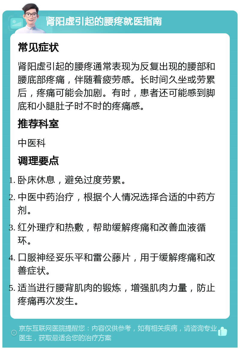 肾阳虚引起的腰疼就医指南 常见症状 肾阳虚引起的腰疼通常表现为反复出现的腰部和腰底部疼痛，伴随着疲劳感。长时间久坐或劳累后，疼痛可能会加剧。有时，患者还可能感到脚底和小腿肚子时不时的疼痛感。 推荐科室 中医科 调理要点 卧床休息，避免过度劳累。 中医中药治疗，根据个人情况选择合适的中药方剂。 红外理疗和热敷，帮助缓解疼痛和改善血液循环。 口服神经妥乐平和雷公藤片，用于缓解疼痛和改善症状。 适当进行腰背肌肉的锻炼，增强肌肉力量，防止疼痛再次发生。