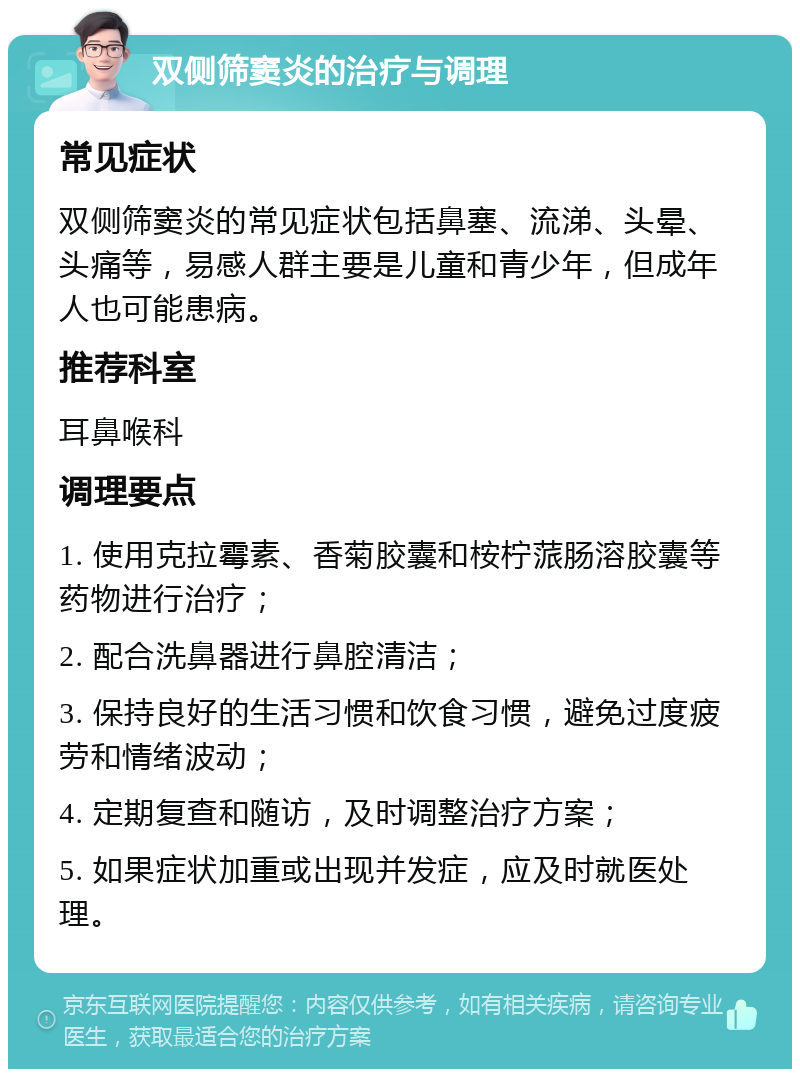 双侧筛窦炎的治疗与调理 常见症状 双侧筛窦炎的常见症状包括鼻塞、流涕、头晕、头痛等，易感人群主要是儿童和青少年，但成年人也可能患病。 推荐科室 耳鼻喉科 调理要点 1. 使用克拉霉素、香菊胶囊和桉柠蒎肠溶胶囊等药物进行治疗； 2. 配合洗鼻器进行鼻腔清洁； 3. 保持良好的生活习惯和饮食习惯，避免过度疲劳和情绪波动； 4. 定期复查和随访，及时调整治疗方案； 5. 如果症状加重或出现并发症，应及时就医处理。