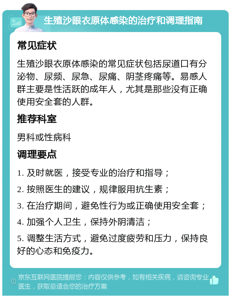 生殖沙眼衣原体感染的治疗和调理指南 常见症状 生殖沙眼衣原体感染的常见症状包括尿道口有分泌物、尿频、尿急、尿痛、阴茎疼痛等。易感人群主要是性活跃的成年人，尤其是那些没有正确使用安全套的人群。 推荐科室 男科或性病科 调理要点 1. 及时就医，接受专业的治疗和指导； 2. 按照医生的建议，规律服用抗生素； 3. 在治疗期间，避免性行为或正确使用安全套； 4. 加强个人卫生，保持外阴清洁； 5. 调整生活方式，避免过度疲劳和压力，保持良好的心态和免疫力。