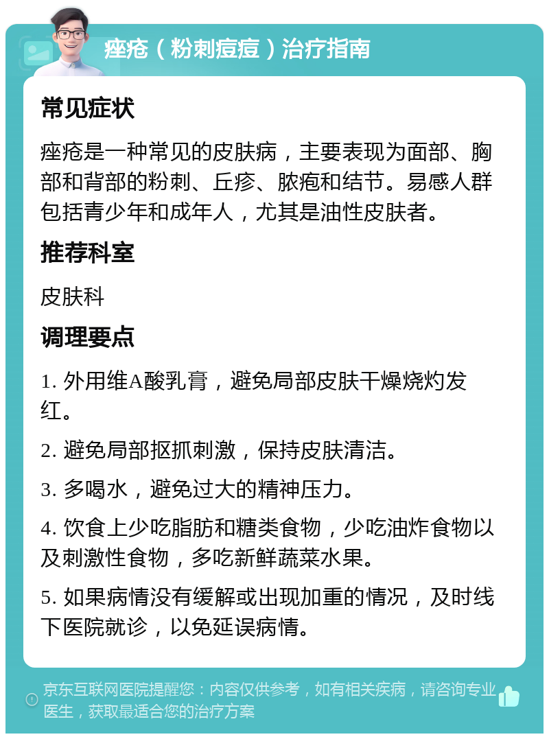 痤疮（粉刺痘痘）治疗指南 常见症状 痤疮是一种常见的皮肤病，主要表现为面部、胸部和背部的粉刺、丘疹、脓疱和结节。易感人群包括青少年和成年人，尤其是油性皮肤者。 推荐科室 皮肤科 调理要点 1. 外用维A酸乳膏，避免局部皮肤干燥烧灼发红。 2. 避免局部抠抓刺激，保持皮肤清洁。 3. 多喝水，避免过大的精神压力。 4. 饮食上少吃脂肪和糖类食物，少吃油炸食物以及刺激性食物，多吃新鲜蔬菜水果。 5. 如果病情没有缓解或出现加重的情况，及时线下医院就诊，以免延误病情。