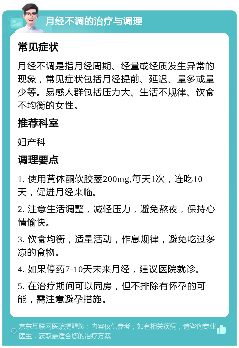 月经不调的治疗与调理 常见症状 月经不调是指月经周期、经量或经质发生异常的现象，常见症状包括月经提前、延迟、量多或量少等。易感人群包括压力大、生活不规律、饮食不均衡的女性。 推荐科室 妇产科 调理要点 1. 使用黄体酮软胶囊200mg,每天1次，连吃10天，促进月经来临。 2. 注意生活调整，减轻压力，避免熬夜，保持心情愉快。 3. 饮食均衡，适量活动，作息规律，避免吃过多凉的食物。 4. 如果停药7-10天未来月经，建议医院就诊。 5. 在治疗期间可以同房，但不排除有怀孕的可能，需注意避孕措施。