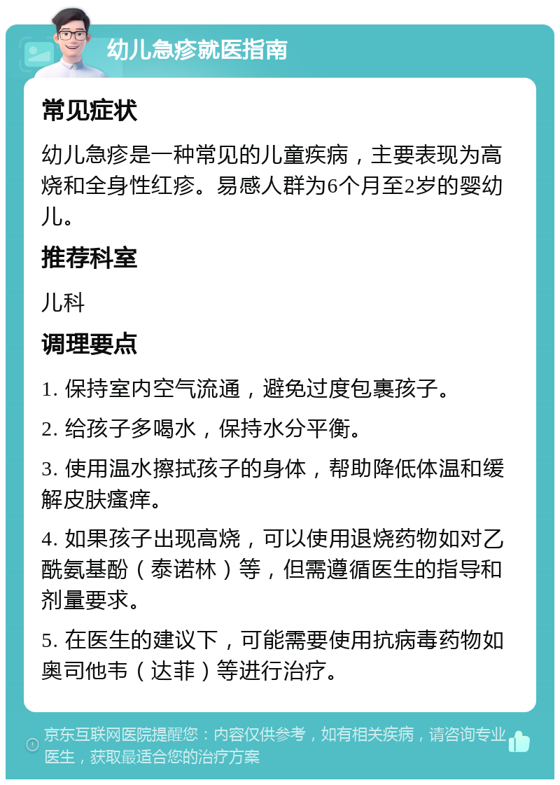 幼儿急疹就医指南 常见症状 幼儿急疹是一种常见的儿童疾病，主要表现为高烧和全身性红疹。易感人群为6个月至2岁的婴幼儿。 推荐科室 儿科 调理要点 1. 保持室内空气流通，避免过度包裹孩子。 2. 给孩子多喝水，保持水分平衡。 3. 使用温水擦拭孩子的身体，帮助降低体温和缓解皮肤瘙痒。 4. 如果孩子出现高烧，可以使用退烧药物如对乙酰氨基酚（泰诺林）等，但需遵循医生的指导和剂量要求。 5. 在医生的建议下，可能需要使用抗病毒药物如奥司他韦（达菲）等进行治疗。