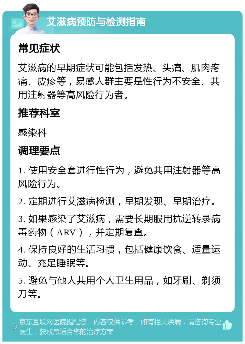 艾滋病预防与检测指南 常见症状 艾滋病的早期症状可能包括发热、头痛、肌肉疼痛、皮疹等，易感人群主要是性行为不安全、共用注射器等高风险行为者。 推荐科室 感染科 调理要点 1. 使用安全套进行性行为，避免共用注射器等高风险行为。 2. 定期进行艾滋病检测，早期发现、早期治疗。 3. 如果感染了艾滋病，需要长期服用抗逆转录病毒药物（ARV），并定期复查。 4. 保持良好的生活习惯，包括健康饮食、适量运动、充足睡眠等。 5. 避免与他人共用个人卫生用品，如牙刷、剃须刀等。