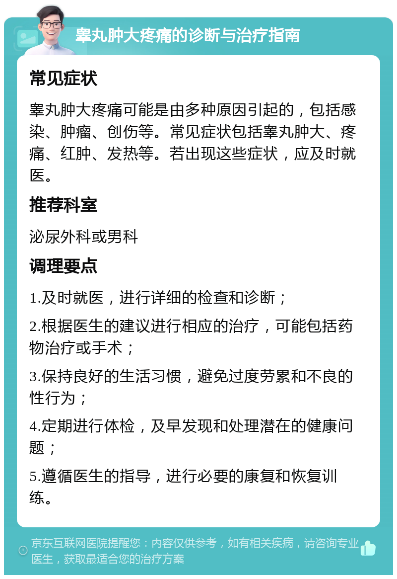 睾丸肿大疼痛的诊断与治疗指南 常见症状 睾丸肿大疼痛可能是由多种原因引起的，包括感染、肿瘤、创伤等。常见症状包括睾丸肿大、疼痛、红肿、发热等。若出现这些症状，应及时就医。 推荐科室 泌尿外科或男科 调理要点 1.及时就医，进行详细的检查和诊断； 2.根据医生的建议进行相应的治疗，可能包括药物治疗或手术； 3.保持良好的生活习惯，避免过度劳累和不良的性行为； 4.定期进行体检，及早发现和处理潜在的健康问题； 5.遵循医生的指导，进行必要的康复和恢复训练。