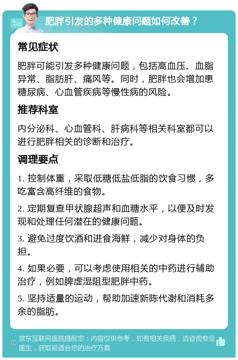 肥胖引发的多种健康问题如何改善？ 常见症状 肥胖可能引发多种健康问题，包括高血压、血脂异常、脂肪肝、痛风等。同时，肥胖也会增加患糖尿病、心血管疾病等慢性病的风险。 推荐科室 内分泌科、心血管科、肝病科等相关科室都可以进行肥胖相关的诊断和治疗。 调理要点 1. 控制体重，采取低糖低盐低脂的饮食习惯，多吃富含高纤维的食物。 2. 定期复查甲状腺超声和血糖水平，以便及时发现和处理任何潜在的健康问题。 3. 避免过度饮酒和进食海鲜，减少对身体的负担。 4. 如果必要，可以考虑使用相关的中药进行辅助治疗，例如脾虚湿阻型肥胖中药。 5. 坚持适量的运动，帮助加速新陈代谢和消耗多余的脂肪。