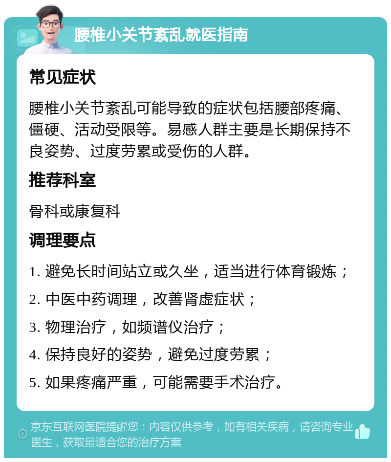 腰椎小关节紊乱就医指南 常见症状 腰椎小关节紊乱可能导致的症状包括腰部疼痛、僵硬、活动受限等。易感人群主要是长期保持不良姿势、过度劳累或受伤的人群。 推荐科室 骨科或康复科 调理要点 1. 避免长时间站立或久坐，适当进行体育锻炼； 2. 中医中药调理，改善肾虚症状； 3. 物理治疗，如频谱仪治疗； 4. 保持良好的姿势，避免过度劳累； 5. 如果疼痛严重，可能需要手术治疗。