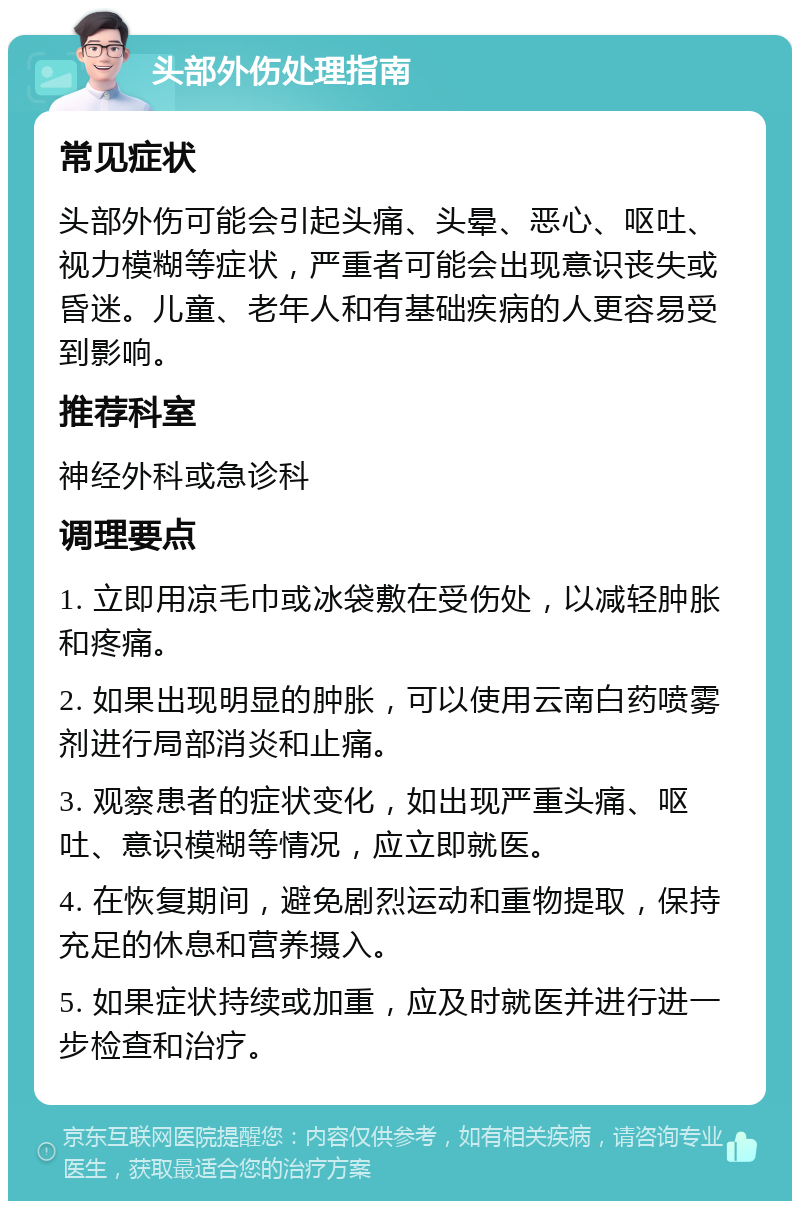 头部外伤处理指南 常见症状 头部外伤可能会引起头痛、头晕、恶心、呕吐、视力模糊等症状，严重者可能会出现意识丧失或昏迷。儿童、老年人和有基础疾病的人更容易受到影响。 推荐科室 神经外科或急诊科 调理要点 1. 立即用凉毛巾或冰袋敷在受伤处，以减轻肿胀和疼痛。 2. 如果出现明显的肿胀，可以使用云南白药喷雾剂进行局部消炎和止痛。 3. 观察患者的症状变化，如出现严重头痛、呕吐、意识模糊等情况，应立即就医。 4. 在恢复期间，避免剧烈运动和重物提取，保持充足的休息和营养摄入。 5. 如果症状持续或加重，应及时就医并进行进一步检查和治疗。