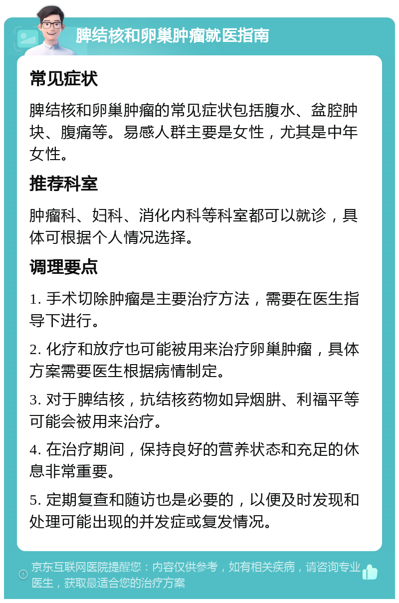 脾结核和卵巢肿瘤就医指南 常见症状 脾结核和卵巢肿瘤的常见症状包括腹水、盆腔肿块、腹痛等。易感人群主要是女性，尤其是中年女性。 推荐科室 肿瘤科、妇科、消化内科等科室都可以就诊，具体可根据个人情况选择。 调理要点 1. 手术切除肿瘤是主要治疗方法，需要在医生指导下进行。 2. 化疗和放疗也可能被用来治疗卵巢肿瘤，具体方案需要医生根据病情制定。 3. 对于脾结核，抗结核药物如异烟肼、利福平等可能会被用来治疗。 4. 在治疗期间，保持良好的营养状态和充足的休息非常重要。 5. 定期复查和随访也是必要的，以便及时发现和处理可能出现的并发症或复发情况。