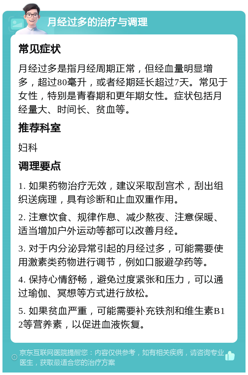 月经过多的治疗与调理 常见症状 月经过多是指月经周期正常，但经血量明显增多，超过80毫升，或者经期延长超过7天。常见于女性，特别是青春期和更年期女性。症状包括月经量大、时间长、贫血等。 推荐科室 妇科 调理要点 1. 如果药物治疗无效，建议采取刮宫术，刮出组织送病理，具有诊断和止血双重作用。 2. 注意饮食、规律作息、减少熬夜、注意保暖、适当增加户外运动等都可以改善月经。 3. 对于内分泌异常引起的月经过多，可能需要使用激素类药物进行调节，例如口服避孕药等。 4. 保持心情舒畅，避免过度紧张和压力，可以通过瑜伽、冥想等方式进行放松。 5. 如果贫血严重，可能需要补充铁剂和维生素B12等营养素，以促进血液恢复。