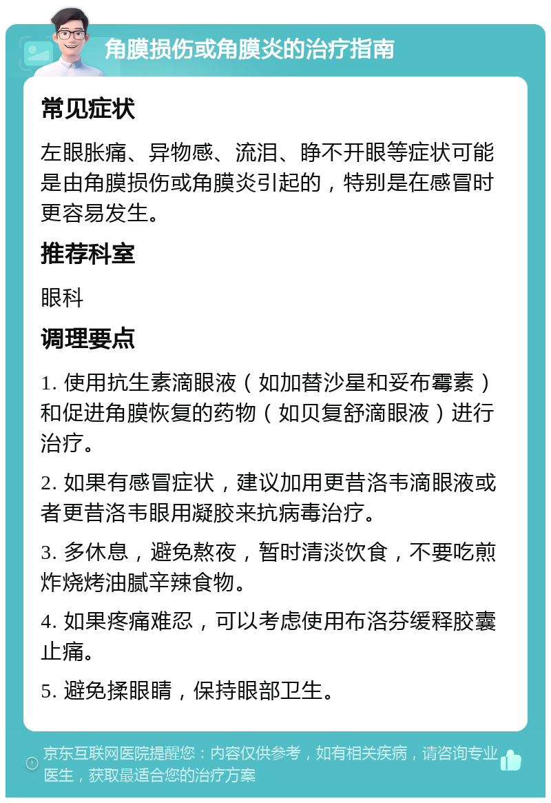 角膜损伤或角膜炎的治疗指南 常见症状 左眼胀痛、异物感、流泪、睁不开眼等症状可能是由角膜损伤或角膜炎引起的，特别是在感冒时更容易发生。 推荐科室 眼科 调理要点 1. 使用抗生素滴眼液（如加替沙星和妥布霉素）和促进角膜恢复的药物（如贝复舒滴眼液）进行治疗。 2. 如果有感冒症状，建议加用更昔洛韦滴眼液或者更昔洛韦眼用凝胶来抗病毒治疗。 3. 多休息，避免熬夜，暂时清淡饮食，不要吃煎炸烧烤油腻辛辣食物。 4. 如果疼痛难忍，可以考虑使用布洛芬缓释胶囊止痛。 5. 避免揉眼睛，保持眼部卫生。