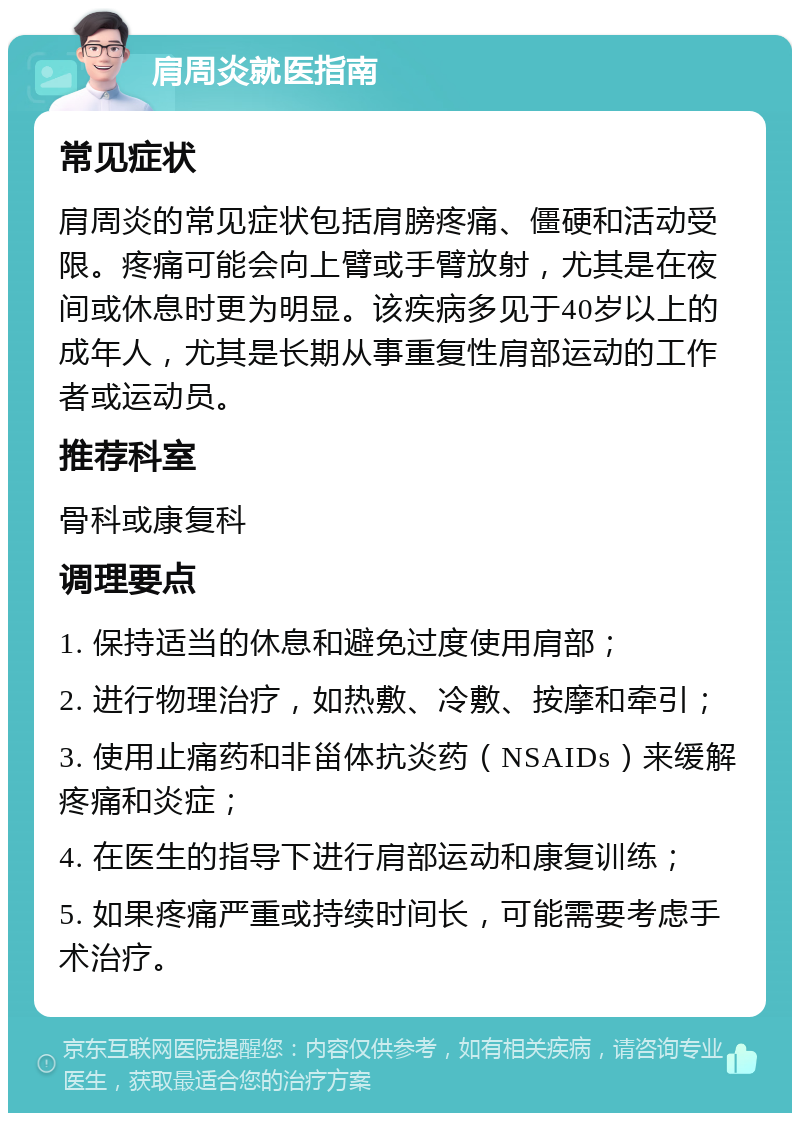 肩周炎就医指南 常见症状 肩周炎的常见症状包括肩膀疼痛、僵硬和活动受限。疼痛可能会向上臂或手臂放射，尤其是在夜间或休息时更为明显。该疾病多见于40岁以上的成年人，尤其是长期从事重复性肩部运动的工作者或运动员。 推荐科室 骨科或康复科 调理要点 1. 保持适当的休息和避免过度使用肩部； 2. 进行物理治疗，如热敷、冷敷、按摩和牵引； 3. 使用止痛药和非甾体抗炎药（NSAIDs）来缓解疼痛和炎症； 4. 在医生的指导下进行肩部运动和康复训练； 5. 如果疼痛严重或持续时间长，可能需要考虑手术治疗。