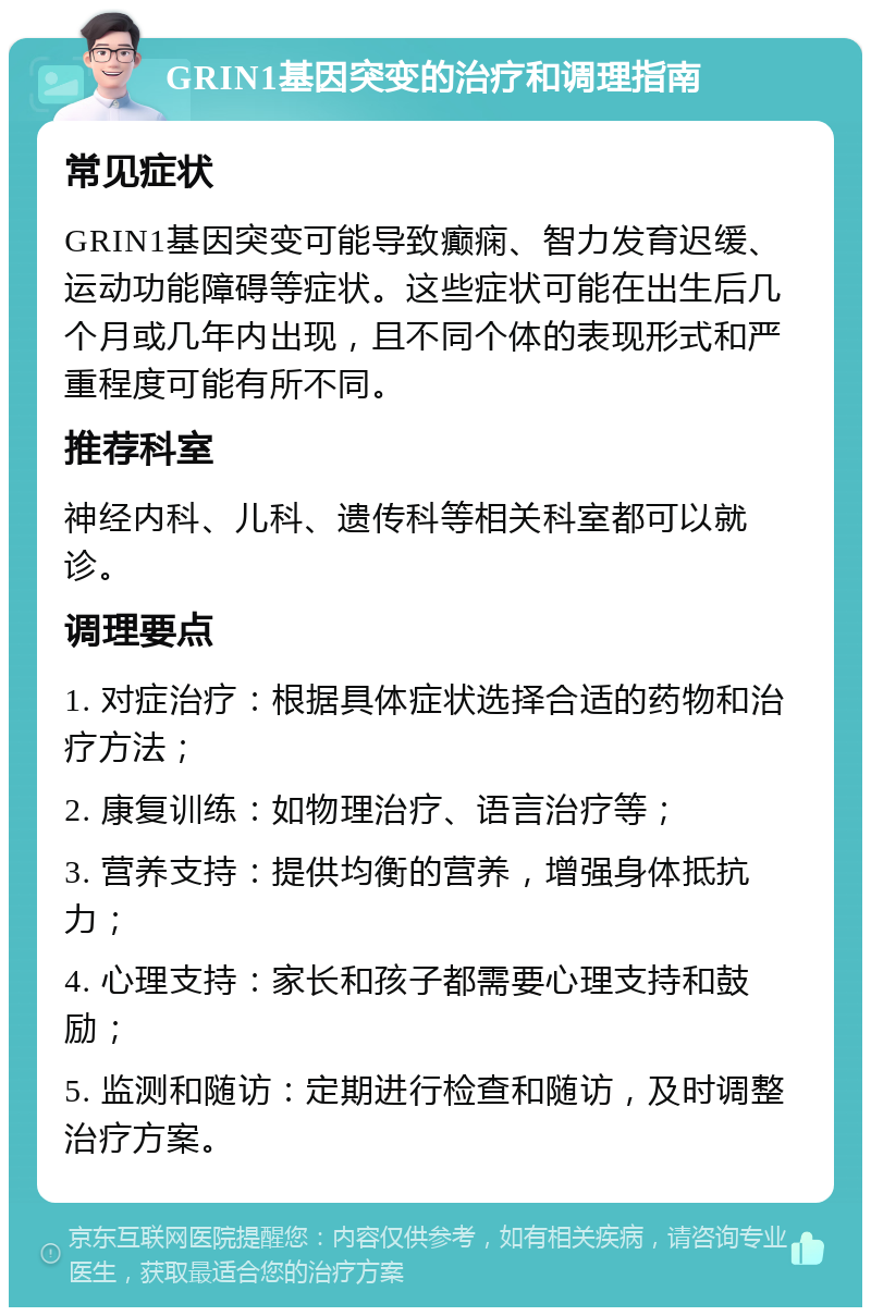 GRIN1基因突变的治疗和调理指南 常见症状 GRIN1基因突变可能导致癫痫、智力发育迟缓、运动功能障碍等症状。这些症状可能在出生后几个月或几年内出现，且不同个体的表现形式和严重程度可能有所不同。 推荐科室 神经内科、儿科、遗传科等相关科室都可以就诊。 调理要点 1. 对症治疗：根据具体症状选择合适的药物和治疗方法； 2. 康复训练：如物理治疗、语言治疗等； 3. 营养支持：提供均衡的营养，增强身体抵抗力； 4. 心理支持：家长和孩子都需要心理支持和鼓励； 5. 监测和随访：定期进行检查和随访，及时调整治疗方案。